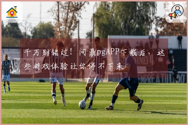 千万别错过！问鼎pgAPP下载后，这些游戏体验让你停不下来