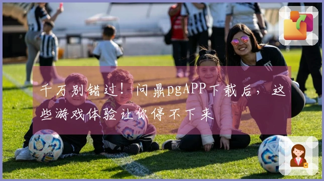 千万别错过！问鼎pgAPP下载后，这些游戏体验让你停不下来